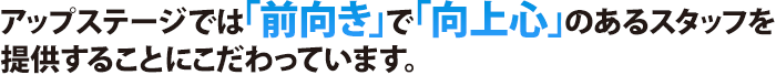 アップステージでは「前向き」で「向上心」のあるスタッフを提供することにこだわっています。